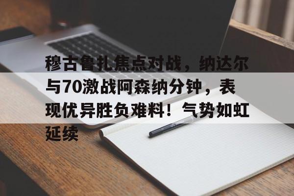 爱游戏入口-穆古鲁扎焦点对战，纳达尔与70激战阿森纳分钟，表现优异胜负难料！气势如虹延续(德纳59次对决明细图)